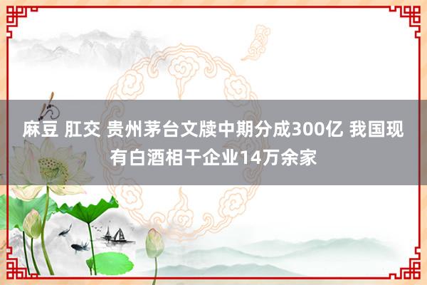 麻豆 肛交 贵州茅台文牍中期分成300亿 我国现有白酒相干企业14万余家