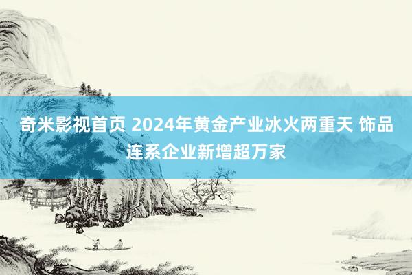 奇米影视首页 2024年黄金产业冰火两重天 饰品连系企业新增超万家