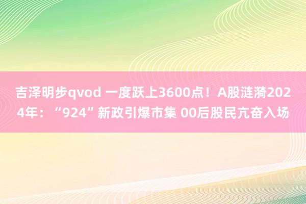 吉泽明步qvod 一度跃上3600点！A股涟漪2024年：“924”新政引爆市集 00后股民亢奋入场