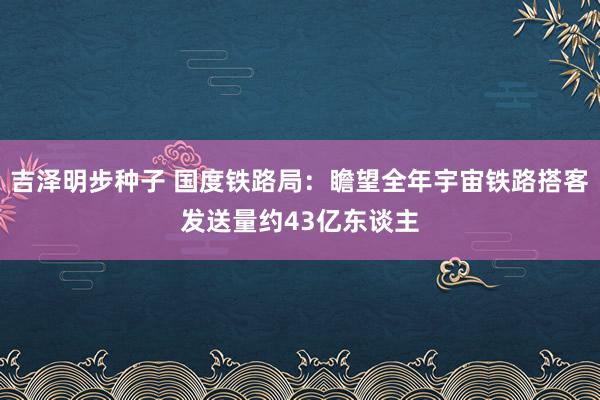 吉泽明步种子 国度铁路局：瞻望全年宇宙铁路搭客发送量约43亿东谈主