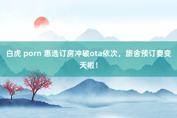 白虎 porn 惠选订房冲破ota依次，旅舍预订要变天啦！
