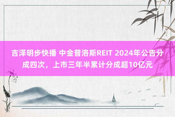 吉泽明步快播 中金普洛斯REIT 2024年公告分成四次，上市三年半累计分成超10亿元