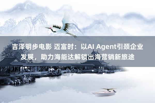 吉泽明步电影 迈富时：以AI Agent引颈企业发展，助力海能达解锁出海营销新旅途
