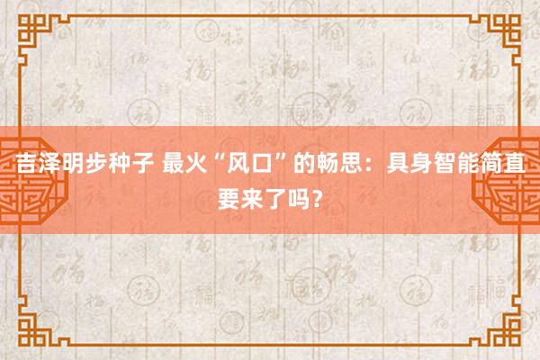 吉泽明步种子 最火“风口”的畅思：具身智能简直要来了吗？
