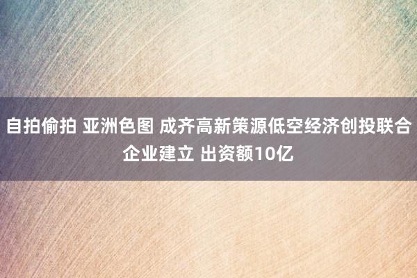 自拍偷拍 亚洲色图 成齐高新策源低空经济创投联合企业建立 出资额10亿