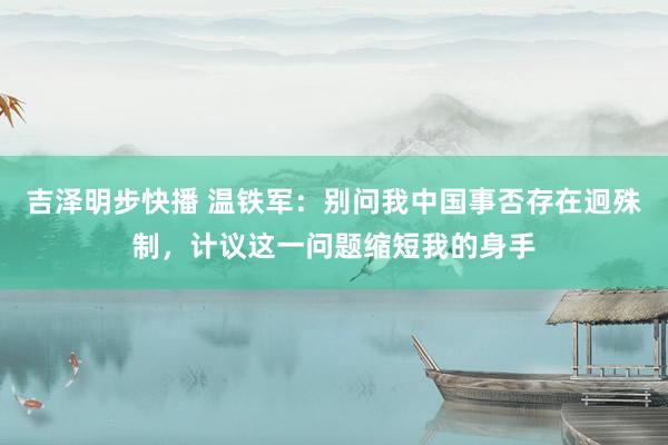 吉泽明步快播 温铁军：别问我中国事否存在迥殊制，计议这一问题缩短我的身手