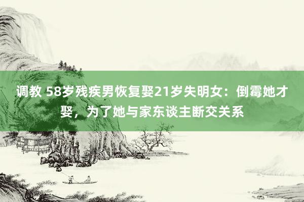 调教 58岁残疾男恢复娶21岁失明女：倒霉她才娶，为了她与家东谈主断交关系