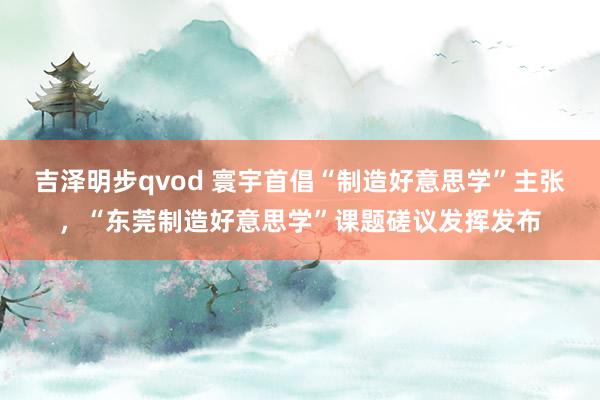 吉泽明步qvod 寰宇首倡“制造好意思学”主张，“东莞制造好意思学”课题磋议发挥发布