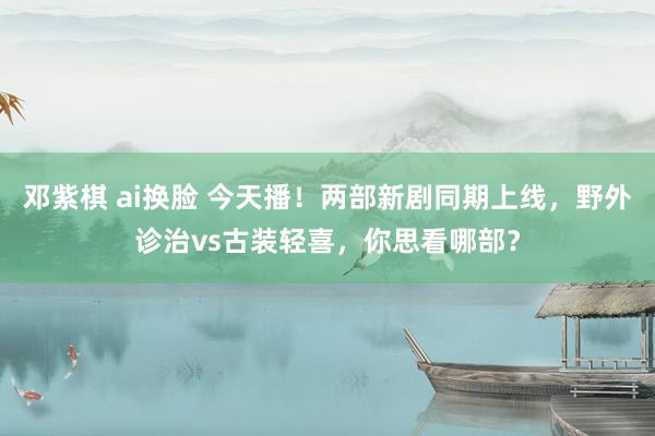 邓紫棋 ai换脸 今天播！两部新剧同期上线，野外诊治vs古装轻喜，你思看哪部？