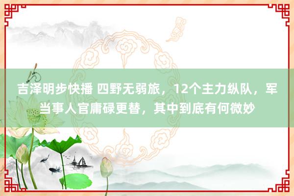 吉泽明步快播 四野无弱旅，12个主力纵队，军当事人官庸碌更替，其中到底有何微妙