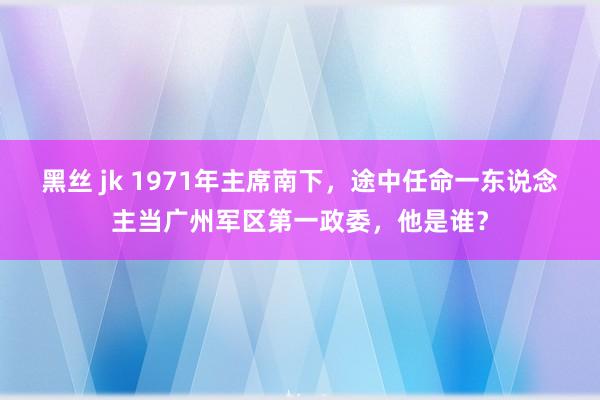 黑丝 jk 1971年主席南下，途中任命一东说念主当广州军区第一政委，他是谁？