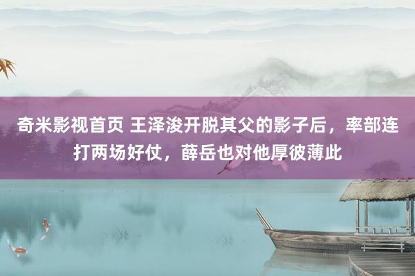 奇米影视首页 王泽浚开脱其父的影子后，率部连打两场好仗，薛岳也对他厚彼薄此