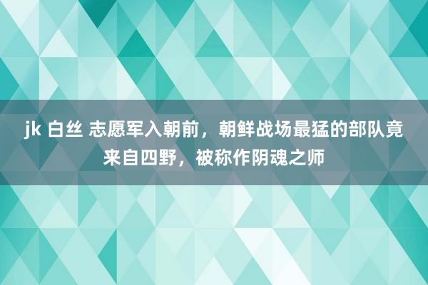 jk 白丝 志愿军入朝前，朝鲜战场最猛的部队竟来自四野，被称作阴魂之师