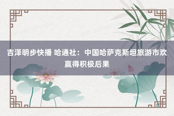 吉泽明步快播 哈通社：中国哈萨克斯坦旅游市欢赢得积极后果