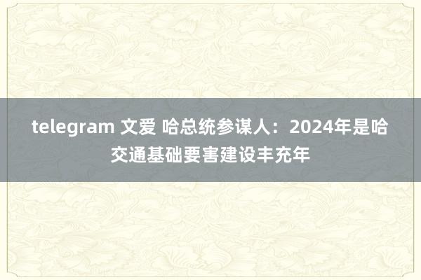 telegram 文爱 哈总统参谋人：2024年是哈交通基础要害建设丰充年