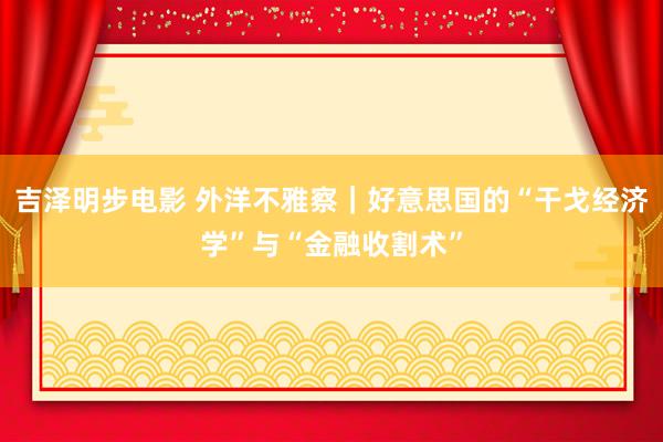 吉泽明步电影 外洋不雅察｜好意思国的“干戈经济学”与“金融收割术”