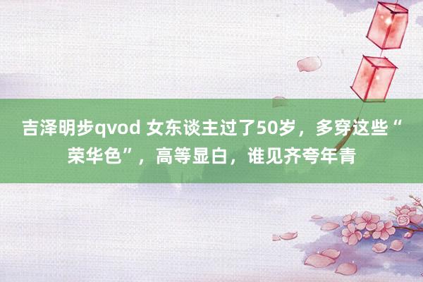 吉泽明步qvod 女东谈主过了50岁，多穿这些“荣华色”，高等显白，谁见齐夸年青