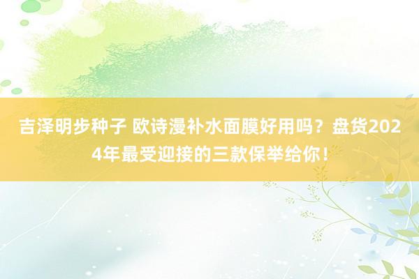 吉泽明步种子 欧诗漫补水面膜好用吗？盘货2024年最受迎接的三款保举给你！