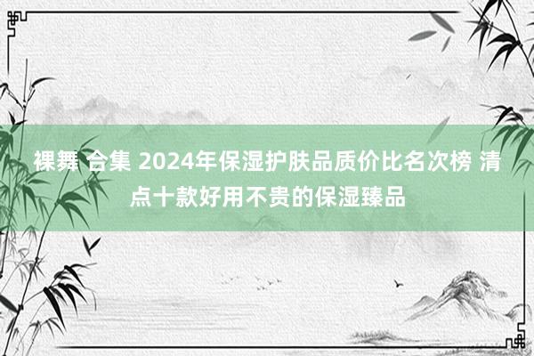 裸舞 合集 2024年保湿护肤品质价比名次榜 清点十款好用不贵的保湿臻品
