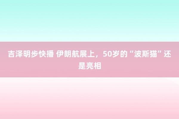 吉泽明步快播 伊朗航展上，50岁的“波斯猫”还是亮相