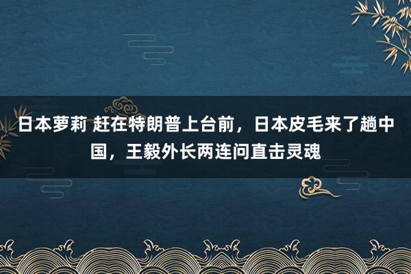日本萝莉 赶在特朗普上台前，日本皮毛来了趟中国，王毅外长两连问直击灵魂