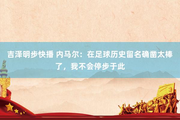 吉泽明步快播 内马尔：在足球历史留名确凿太棒了，我不会停步于此