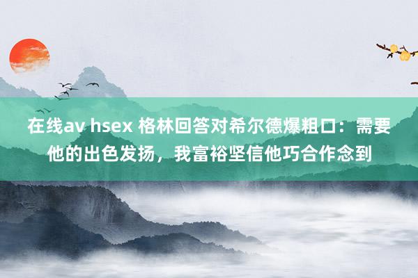 在线av hsex 格林回答对希尔德爆粗口：需要他的出色发扬，我富裕坚信他巧合作念到