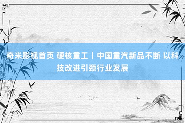 奇米影视首页 硬核重工丨中国重汽新品不断 以科技改进引颈行业发展