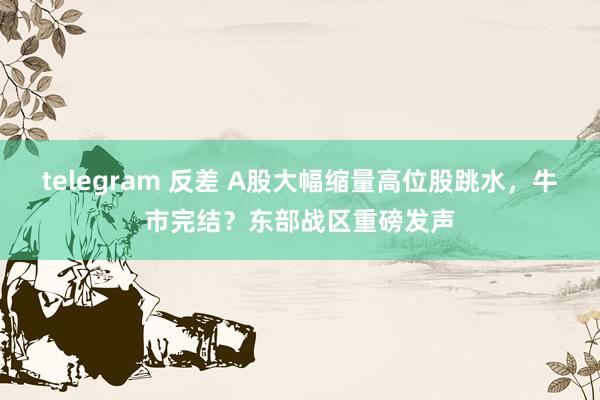 telegram 反差 A股大幅缩量高位股跳水，牛市完结？东部战区重磅发声