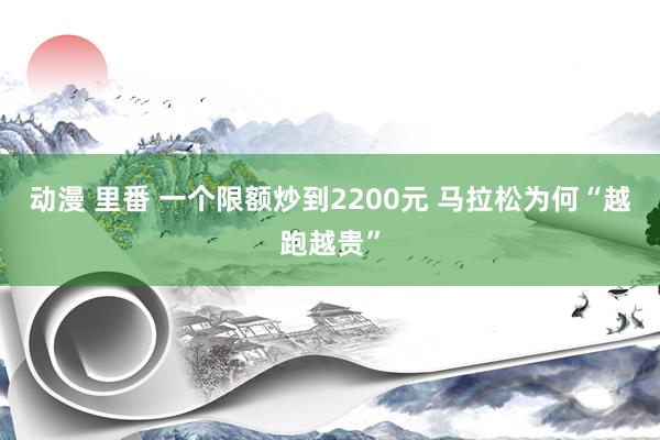 动漫 里番 一个限额炒到2200元 马拉松为何“越跑越贵”