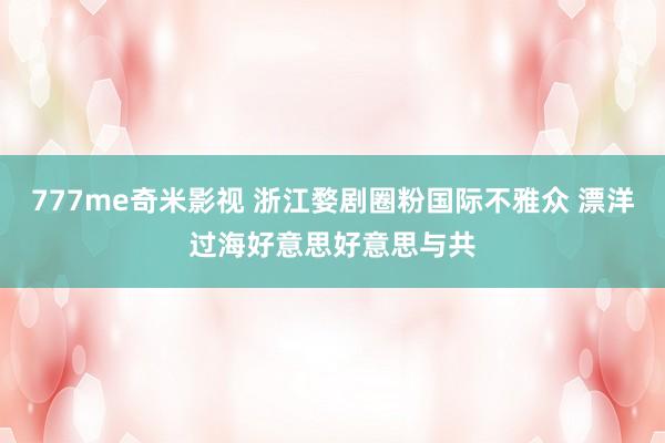 777me奇米影视 浙江婺剧圈粉国际不雅众 漂洋过海好意思好意思与共
