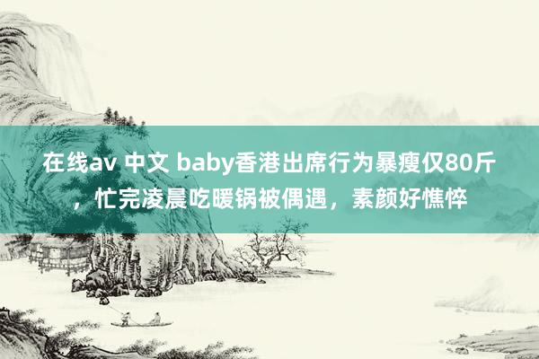 在线av 中文 baby香港出席行为暴瘦仅80斤，忙完凌晨吃暖锅被偶遇，素颜好憔悴