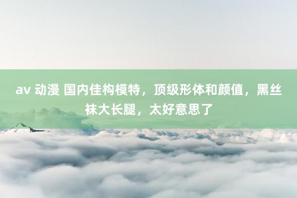 av 动漫 国内佳构模特，顶级形体和颜值，黑丝袜大长腿，太好意思了