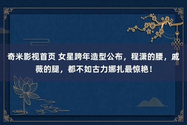 奇米影视首页 女星跨年造型公布，程潇的腰，戚薇的腿，都不如古力娜扎最惊艳！
