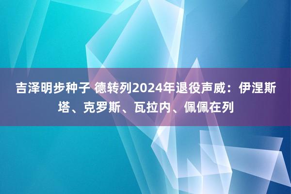 吉泽明步种子 德转列2024年退役声威：伊涅斯塔、克罗斯、瓦拉内、佩佩在列