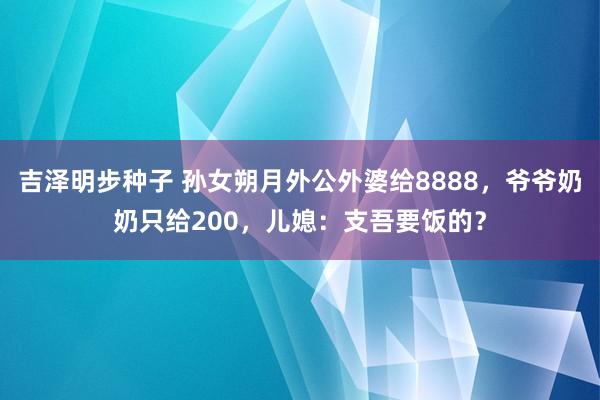 吉泽明步种子 孙女朔月外公外婆给8888，爷爷奶奶只给200，儿媳：支吾要饭的？
