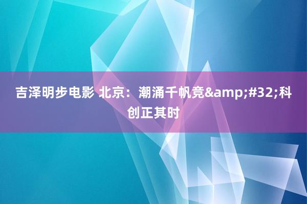 吉泽明步电影 北京：潮涌千帆竞&#32;科创正其时