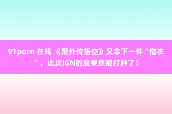 91porn 在线 《黑外传悟空》又拿下一件“僧衣”，此次IGN的脸果然被打肿了！
