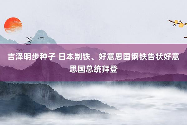 吉泽明步种子 日本制铁、好意思国钢铁告状好意思国总统拜登