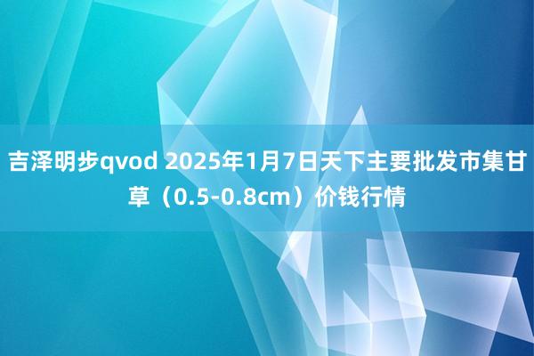 吉泽明步qvod 2025年1月7日天下主要批发市集甘草（0.5-0.8cm）价钱行情