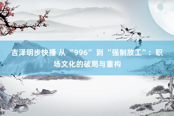 吉泽明步快播 从 “996” 到 “强制放工”：职场文化的破局与重构