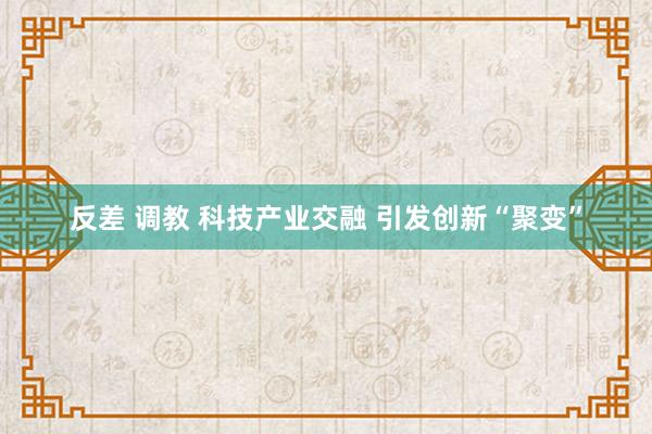 反差 调教 科技产业交融 引发创新“聚变”