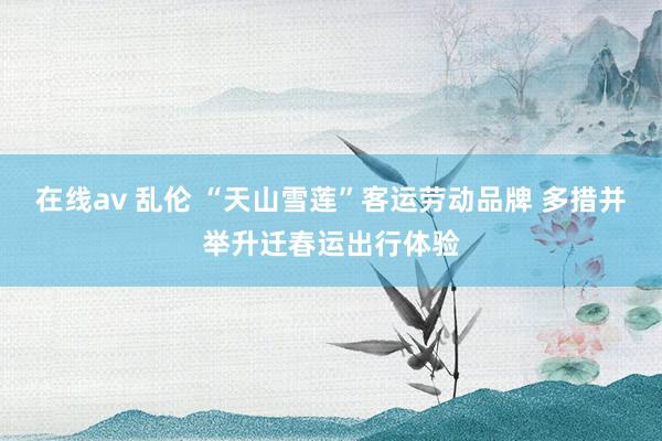 在线av 乱伦 “天山雪莲”客运劳动品牌 多措并举升迁春运出行体验