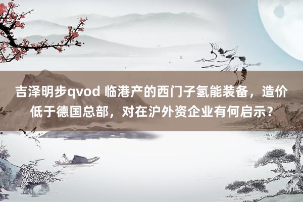 吉泽明步qvod 临港产的西门子氢能装备，造价低于德国总部，对在沪外资企业有何启示？