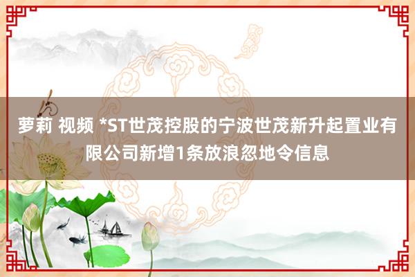 萝莉 视频 *ST世茂控股的宁波世茂新升起置业有限公司新增1条放浪忽地令信息