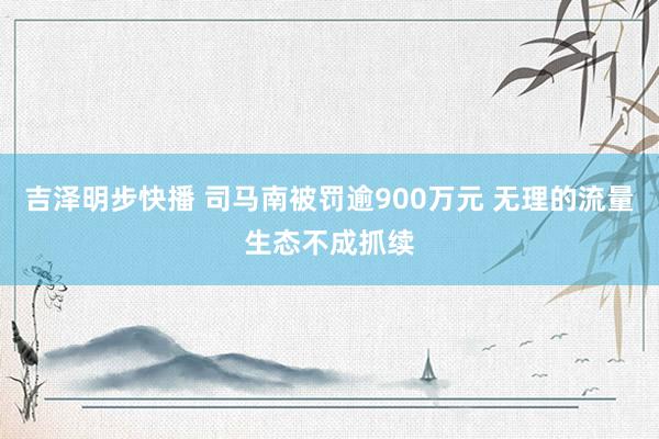 吉泽明步快播 司马南被罚逾900万元 无理的流量生态不成抓续