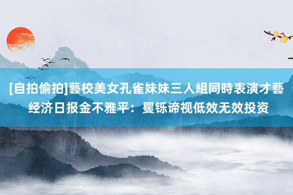 [自拍偷拍]藝校美女孔雀妹妹三人組同時表演才藝 经济日报金不雅平：矍铄谛视低效无效投资
