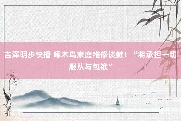 吉泽明步快播 啄木鸟家庭维修谈歉！“将承担一切服从与包袱”