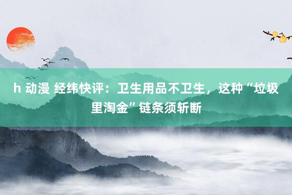 h 动漫 经纬快评：卫生用品不卫生，这种“垃圾里淘金”链条须斩断