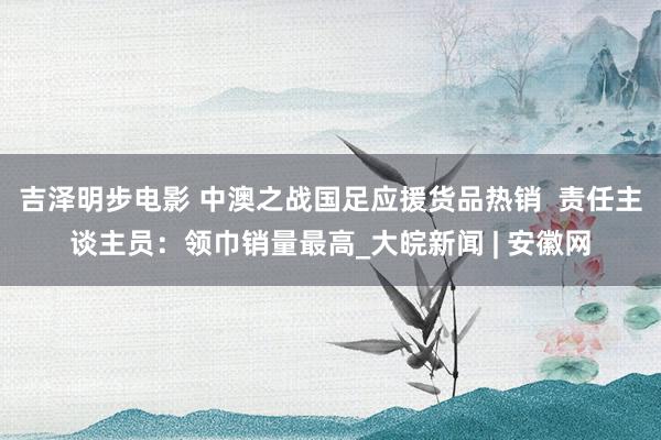 吉泽明步电影 中澳之战国足应援货品热销  责任主谈主员：领巾销量最高_大皖新闻 | 安徽网